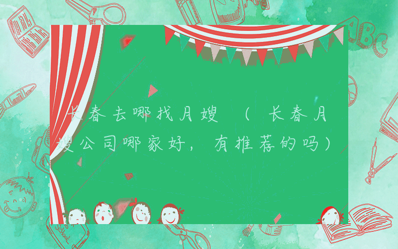 长春去哪找月嫂 (长春月嫂公司哪家好,有推荐的吗)